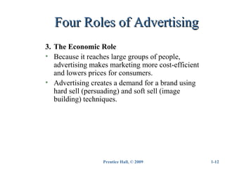 Prentice Hall, © 2009
Four Roles of AdvertisingFour Roles of Advertising
1-12
3. The Economic Role
• Because it reaches large groups of people,
advertising makes marketing more cost-efficient
and lowers prices for consumers.
• Advertising creates a demand for a brand using
hard sell (persuading) and soft sell (image
building) techniques.
 