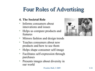 Prentice Hall, © 2009
Four Roles of AdvertisingFour Roles of Advertising
1-14
4. The Societal Role
• Informs consumers about
innovations and issues
• Helps us compare products and
features
• Mirrors fashion and design trends
• Teaches consumers about new
products and how to use them
• Helps shape consumer self-image
• Facilitates self-expression through
purchases
• Presents images about diversity in
our world
 