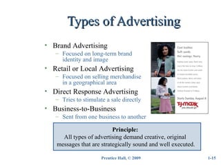 Prentice Hall, © 2009
Types of AdvertisingTypes of Advertising
1-15
• Brand Advertising
– Focused on long-term brand
identity and image
• Retail or Local Advertising
– Focused on selling merchandise
in a geographical area
• Direct Response Advertising
– Tries to stimulate a sale directly
• Business-to-Business
– Sent from one business to another
Principle:
All types of advertising demand creative, original
messages that are strategically sound and well executed.
 