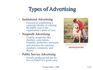 Prentice Hall, © 2009
Types of AdvertisingTypes of Advertising
1-16
• Institutional Advertising
– Focused on establishing a
corporate identity or winning
the public over to the
organization’s point of view
• Nonprofit Advertising
– Used by nonprofits like
charities, associations,
hospitals, orchestras, museums,
and churches for customer,
members, volunteers, and
donors
• Public Service Advertising
– Usually produced and run for
free on behalf of a good cause
 