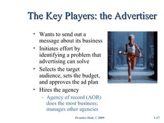Prentice Hall, © 2009
The Key Players: the AdvertiserThe Key Players: the Advertiser
• Wants to send out a
message about its business
• Initiates effort by
identifying a problem that
advertising can solve
• Selects the target
audience, sets the budget,
and approves the ad plan
• Hires the agency
– Agency of record (AOR)
does the most business;
manages other agencies
1-17
 