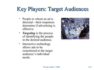Prentice Hall, © 2009
Key Players: Target AudiencesKey Players: Target Audiences
• People to whom an ad is
directed—their responses
determine if advertising is
effective.
• Targeting is the process
of identifying the people
in the desired audience.
• Interactive technology
allows ads to be
customized to the target
audience’s individual
needs.
1-21
Insert
 