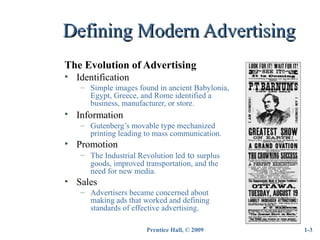 Prentice Hall, © 2009
Defining Modern AdvertisingDefining Modern Advertising
The Evolution of Advertising
• Identification
– Simple images found in ancient Babylonia,
Egypt, Greece, and Rome identified a
business, manufacturer, or store.
• Information
– Gutenberg’s movable type mechanized
printing leading to mass communication.
• Promotion
– The Industrial Revolution led to surplus
goods, improved transportation, and the
need for new media.
• Sales
– Advertisers became concerned about
making ads that worked and defining
standards of effective advertising.
1-3
 