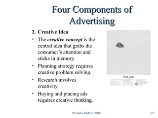 Prentice Hall, © 2009
Four Components ofFour Components of
AdvertisingAdvertising
2. Creative Idea
• The creative concept is the
central idea that grabs the
consumer’s attention and
sticks in memory.
• Planning strategy requires
creative problem solving.
• Research involves
creativity.
• Buying and placing ads
requires creative thinking.
1-7
 