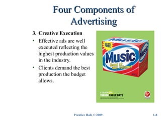 Prentice Hall, © 2009
Four Components ofFour Components of
AdvertisingAdvertising
3. Creative Execution
• Effective ads are well
executed reflecting the
highest production values
in the industry.
• Clients demand the best
production the budget
allows.
1-8
 