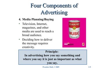 Prentice Hall, © 2009
Four Components ofFour Components of
AdvertisingAdvertising
4. Media Planning/Buying
• Television, Internet,
magazines, and other
media are used to reach a
broad audience.
• Deciding how to deliver
the message requires
creativity.
1-9
Principle:
In advertising how you say something and
where you say it is just as important as what
you say.
 