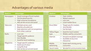 Advantages of various media
Medium Advantages
Newspapers • Good coverage of local markets
• Can be placed quickly
• High consumer acceptance
• Ads can be cut out and saved
Television • Multiple senses used
• Reaches all audiences
• High attention with no competition
from other material
Radio • Low cost
• Target specific audience
• Very flexible
• Good for local marketing
Magazines • Target specific audience
• Good use of colour
• Long life of ad
• Ads can be cut out and saved
Medium Advantages
Outdoor • High visibility
• Repeat exposure
• Low cost
• Local market focus
Direct Mail • Target specific markets
• Very flexible
• Can be kept
Yellow Pages-
type
• Good for local markets
• Widely used by consumers
Internet • Inexpensive global coverage
• Available at any time
• Interactive
Mobile
advertising
• Great reach among young
consumers
Social media • Wonderful communication tools
 