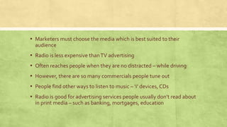 ▪ Marketers must choose the media which is best suited to their
audience
▪ Radio is less expensive thanTV advertising
▪ Often reaches people when they are no distracted – while driving
▪ However, there are so many commercials people tune out
▪ People find other ways to listen to music – ‘i’ devices, CDs
▪ Radio is good for advertising services people usually don’t read about
in print media – such as banking, mortgages, education
 