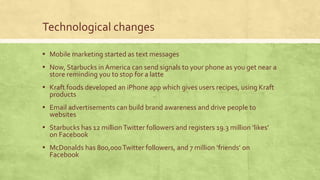 Technological changes
▪ Mobile marketing started as text messages
▪ Now, Starbucks in America can send signals to your phone as you get near a
store reminding you to stop for a latte
▪ Kraft foods developed an iPhone app which gives users recipes, using Kraft
products
▪ Email advertisements can build brand awareness and drive people to
websites
▪ Starbucks has 12 millionTwitter followers and registers 19.3 million ‘likes’
on Facebook
▪ McDonalds has 800,000Twitter followers, and 7 million ‘friends’ on
Facebook
 