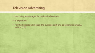 Television Advertising
▪ Has many advantages for national advertisers
▪ Is expensive
▪ For the Superbowl in 2013, the average cost of a 30 second ad was $4
million (US)
 