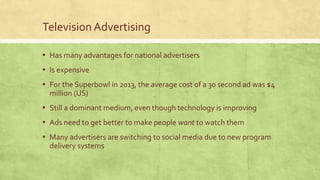 Television Advertising
▪ Has many advantages for national advertisers
▪ Is expensive
▪ For the Superbowl in 2013, the average cost of a 30 second ad was $4
million (US)
▪ Still a dominant medium, even though technology is improving
▪ Ads need to get better to make people want to watch them
▪ Many advertisers are switching to social media due to new program
delivery systems
 