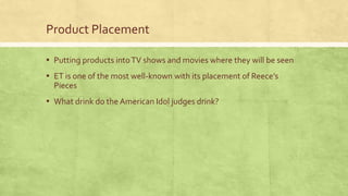 Product Placement
▪ Putting products intoTV shows and movies where they will be seen
▪ ET is one of the most well-known with its placement of Reece’s
Pieces
▪ What drink do the American Idol judges drink?
 