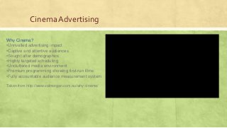 Cinema Advertising
Why Cinema?
•Unrivalled advertising impact
•Captive and attentive audiences
•Sought after demographics
•Highly targeted scheduling
•Uncluttered media environment
•Premium programming showing first-run films
•Fully accountable audience measurement system
Taken from http://www.valmorgan.com.au/why-cinema/
 