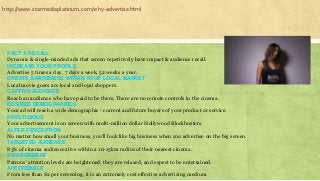 PACT & RECALL
Dynamic & single-minded ads that screen repetitively have impact & audience recall.
INCREASE YOUR PROFILE
Advertise 5 times a day, 7 days a week, 52 weeks a year.
CREATE AWARENESS WITHIN YOUR LOCAL MARKET
Local movie goers are local and loyal shoppers.
CAPTIVE AUDIENCE
Reach an audience who have paid to be there. There are no remote controls in the cinema.
DESIRED DEMOGRAPHICS
Your ad will reach a wide demographic - current and future buyers of your product or service.
PRESTIGIOUS
Your advertisement is on screen with multi-million dollar Hollywood Blockbusters.
ALTER PERCEPTION
No matter how small your business, you’ll look like big business when you advertise on the big screen.
TARGETED AUDIENCE
83% of cinema audiences live within a 10-15km radius of their nearest cinema.
ENVIRONMENT
Patrons’ attention levels are heightened, they are relaxed, and expect to be entertained.
AFFORDABLE
From less than $2 per screening, it is an extremely cost effective advertising medium.
http://www.starmediaplatinum.com/why-advertise.html
 