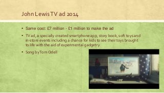 John LewisTV ad 2014
▪ Same cost: £7 million - £1 million to make the ad
▪ TV ad, a specially created smartphone app, story book, soft toys and
in-store events including a chance for kids to see their toys brought
to life with the aid of experimental gadgetry
▪ Song byTom Odell
 
