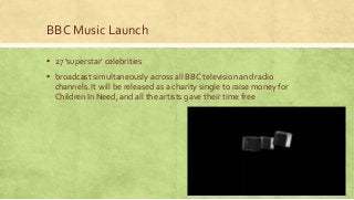 BBC Music Launch
▪ 27 ‘superstar’ celebrities
▪ broadcast simultaneously across all BBC television and radio
channels. It will be released as a charity single to raise money for
Children In Need, and all the artists gave their time free
 