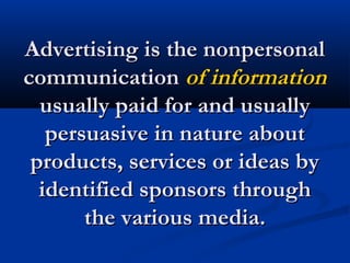 Advertising is the nonpersonalAdvertising is the nonpersonal
communicationcommunication of informationof information
usually paid for and usuallyusually paid for and usually
persuasive in nature aboutpersuasive in nature about
products, services or ideas byproducts, services or ideas by
identified sponsors throughidentified sponsors through
the various media.the various media.
 