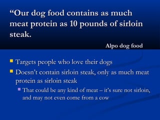 ““Our dog food contains as muchOur dog food contains as much
meat protein as 10 pounds of sirloinmeat protein as 10 pounds of sirloin
steak.steak.
Alpo dog foodAlpo dog food
 Targets people who love their dogsTargets people who love their dogs
 Doesn’t contain sirloin steak, only as much meatDoesn’t contain sirloin steak, only as much meat
protein as sirloin steakprotein as sirloin steak
 That could be any kind of meat – it’s sure not sirloin,That could be any kind of meat – it’s sure not sirloin,
and may not even come from a cowand may not even come from a cow
 