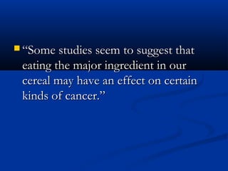  ““Some studies seem to suggest thatSome studies seem to suggest that
eating the major ingredient in oureating the major ingredient in our
cereal may have an effect on certaincereal may have an effect on certain
kinds of cancer.”kinds of cancer.”
 