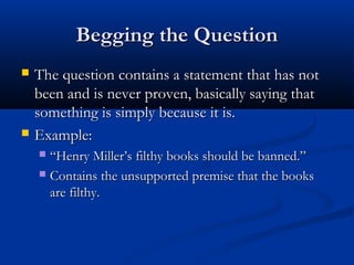 Begging the QuestionBegging the Question
 The question contains a statement that has notThe question contains a statement that has not
been and is never proven, basically saying thatbeen and is never proven, basically saying that
something is simply because it is.something is simply because it is.
 Example:Example:
 ““Henry Miller’s filthy books should be banned.”Henry Miller’s filthy books should be banned.”
 Contains the unsupported premise that the booksContains the unsupported premise that the books
are filthy.are filthy.
 