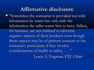 Affirmative disclosureAffirmative disclosure
 "Sometimes the consumer is provided not with"Sometimes the consumer is provided not with
information he wants but only with theinformation he wants but only with the
information the seller wants him to have. Sellers,information the seller wants him to have. Sellers,
for instance, are not inclined to advertisefor instance, are not inclined to advertise
negative aspects of their products even thoughnegative aspects of their products even though
those aspects may be of primary concern to thethose aspects may be of primary concern to the
consumer, particularly if they involveconsumer, particularly if they involve
considerations of health or safety . . . "considerations of health or safety . . . "
Lewis A. Engman, FTC ChairLewis A. Engman, FTC Chair
 