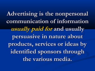 Advertising is the nonpersonalAdvertising is the nonpersonal
communication of informationcommunication of information
usually paid forusually paid for and usuallyand usually
persuasive in nature aboutpersuasive in nature about
products, services or ideas byproducts, services or ideas by
identified sponsors throughidentified sponsors through
the various media.the various media.
 