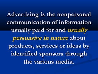 Advertising is the nonpersonalAdvertising is the nonpersonal
communication of informationcommunication of information
usually paid for andusually paid for and usuallyusually
persuasive in naturepersuasive in nature aboutabout
products, services or ideas byproducts, services or ideas by
identified sponsors throughidentified sponsors through
the various media.the various media.
 