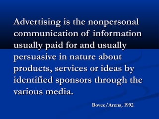 Advertising is the nonpersonalAdvertising is the nonpersonal
communication of informationcommunication of information
usually paid for and usuallyusually paid for and usually
persuasive in nature aboutpersuasive in nature about
products, services or ideas byproducts, services or ideas by
identified sponsors through theidentified sponsors through the
various media.various media.
Bovee/Arens, 1992Bovee/Arens, 1992
 