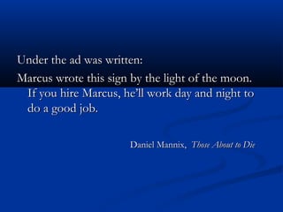 Under the ad was written:Under the ad was written:
Marcus wrote this sign by the light of the moon.Marcus wrote this sign by the light of the moon.
If you hire Marcus, he’ll work day and night toIf you hire Marcus, he’ll work day and night to
do a good job.do a good job.
Daniel Mannix,Daniel Mannix, Those About to DieThose About to Die
 