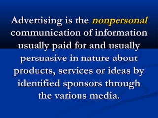 Advertising is theAdvertising is the nonpersonalnonpersonal
communication of informationcommunication of information
usually paid for and usuallyusually paid for and usually
persuasive in nature aboutpersuasive in nature about
products, services or ideas byproducts, services or ideas by
identified sponsors throughidentified sponsors through
the various media.the various media.
 
