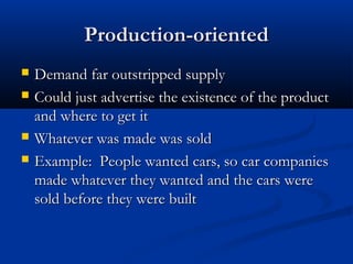 Production-orientedProduction-oriented
 Demand far outstripped supplyDemand far outstripped supply
 Could just advertise the existence of the productCould just advertise the existence of the product
and where to get itand where to get it
 Whatever was made was soldWhatever was made was sold
 Example: People wanted cars, so car companiesExample: People wanted cars, so car companies
made whatever they wanted and the cars weremade whatever they wanted and the cars were
sold before they were builtsold before they were built
 