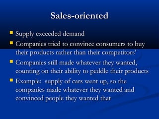 Sales-orientedSales-oriented
 Supply exceeded demandSupply exceeded demand
 Companies tried to convince consumers to buyCompanies tried to convince consumers to buy
their products rather than their competitors’their products rather than their competitors’
 Companies still made whatever they wanted,Companies still made whatever they wanted,
counting on their ability to peddle their productscounting on their ability to peddle their products
 Example: supply of cars went up, so theExample: supply of cars went up, so the
companies made whatever they wanted andcompanies made whatever they wanted and
convinced people they wanted thatconvinced people they wanted that
 