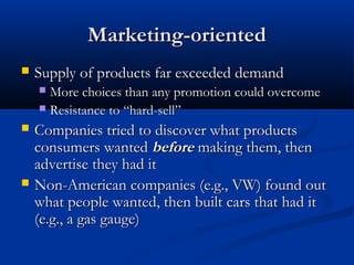 Marketing-orientedMarketing-oriented
 Supply of products far exceeded demandSupply of products far exceeded demand
 More choices than any promotion could overcomeMore choices than any promotion could overcome
 Resistance to “hard-sell”Resistance to “hard-sell”
 Companies tried to discover what productsCompanies tried to discover what products
consumers wantedconsumers wanted beforebefore making them, thenmaking them, then
advertise they had itadvertise they had it
 Non-American companies (e.g., VW) found outNon-American companies (e.g., VW) found out
what people wanted, then built cars that had itwhat people wanted, then built cars that had it
(e.g., a gas gauge)(e.g., a gas gauge)
 