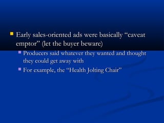  Early sales-oriented ads were basically “caveatEarly sales-oriented ads were basically “caveat
emptor” (let the buyer beware)emptor” (let the buyer beware)
 Producers said whatever they wanted and thoughtProducers said whatever they wanted and thought
they could get away withthey could get away with
 For example, the “Health Jolting Chair”For example, the “Health Jolting Chair”
 