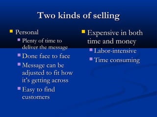 Two kinds of sellingTwo kinds of selling
 PersonalPersonal
 Plenty of time toPlenty of time to
deliver the messagedeliver the message
 Done face to faceDone face to face
 Message can beMessage can be
adjusted to fit howadjusted to fit how
it’s getting acrossit’s getting across
 Easy to findEasy to find
customerscustomers
 Expensive in bothExpensive in both
time and moneytime and money
 Labor-intensiveLabor-intensive
 Time consumingTime consuming
 