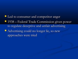  Led to consumer and competitor angerLed to consumer and competitor anger
 1938 – Federal Trade Commission given power1938 – Federal Trade Commission given power
to regulate deceptive and unfair advertisingto regulate deceptive and unfair advertising
 Advertising could no longer lie, so newAdvertising could no longer lie, so new
approaches were triedapproaches were tried
 