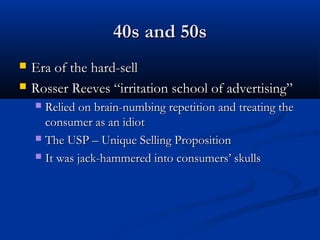 40s and 50s40s and 50s
 Era of the hard-sellEra of the hard-sell
 Rosser Reeves “irritation school of advertising”Rosser Reeves “irritation school of advertising”
 Relied on brain-numbing repetition and treating theRelied on brain-numbing repetition and treating the
consumer as an idiotconsumer as an idiot
 The USP – Unique Selling PropositionThe USP – Unique Selling Proposition
 It was jack-hammered into consumers’ skullsIt was jack-hammered into consumers’ skulls
 