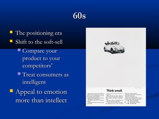 60s60s
 The positioning eraThe positioning era
 Shift to the soft-sellShift to the soft-sell
 Compare yourCompare your
product to yourproduct to your
competitors’competitors’
 Treat consumers asTreat consumers as
intelligentintelligent
 Appeal to emotionAppeal to emotion
more than intellectmore than intellect
 