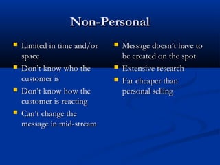 Non-PersonalNon-Personal
 Limited in time and/orLimited in time and/or
spacespace
 Don’t know who theDon’t know who the
customer iscustomer is
 Don’t know how theDon’t know how the
customer is reactingcustomer is reacting
 Can’t change theCan’t change the
message in mid-streammessage in mid-stream
 Message doesn’t have toMessage doesn’t have to
be created on the spotbe created on the spot
 Extensive researchExtensive research
 Far cheaper thanFar cheaper than
personal sellingpersonal selling
 