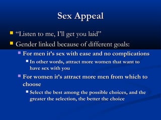 Sex AppealSex Appeal
 ““Listen to me, I’ll get you laid”Listen to me, I’ll get you laid”
 Gender linked because of different goals:Gender linked because of different goals:
 For men it’s sex with ease and no complicationsFor men it’s sex with ease and no complications
 In other words, attract more women that want toIn other words, attract more women that want to
have sex with youhave sex with you
 For women it’s attract more men from which toFor women it’s attract more men from which to
choosechoose
 Select the best among the possible choices, and theSelect the best among the possible choices, and the
greater the selection, the better the choicegreater the selection, the better the choice
 