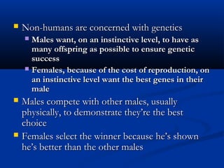  Non-humans are concerned with geneticsNon-humans are concerned with genetics
 Males want, on an instinctive level, to have asMales want, on an instinctive level, to have as
many offspring as possible to ensure geneticmany offspring as possible to ensure genetic
successsuccess
 Females, because of the cost of reproduction, onFemales, because of the cost of reproduction, on
an instinctive level want the best genes in theiran instinctive level want the best genes in their
malemale
 Males compete with other males, usuallyMales compete with other males, usually
physically, to demonstrate they’re the bestphysically, to demonstrate they’re the best
choicechoice
 Females select the winner because he’s shownFemales select the winner because he’s shown
he’s better than the other maleshe’s better than the other males
 