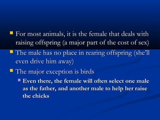  For most animals, it is the female that deals withFor most animals, it is the female that deals with
raising offspring (a major part of the cost of sex)raising offspring (a major part of the cost of sex)
 The male has no place in rearing offspring (she’llThe male has no place in rearing offspring (she’ll
even drive him away)even drive him away)
 The major exception is birdsThe major exception is birds
 Even there, the female will often select one maleEven there, the female will often select one male
as the father, and another male to help her raiseas the father, and another male to help her raise
the chicksthe chicks
 