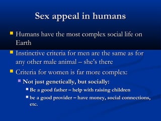 Sex appeal in humansSex appeal in humans
 Humans have the most complex social life onHumans have the most complex social life on
EarthEarth
 Instinctive criteria for men are the same as forInstinctive criteria for men are the same as for
any other male animal – she’s thereany other male animal – she’s there
 Criteria for women is far more complex:Criteria for women is far more complex:
 Not just genetically, but socially:Not just genetically, but socially:
 Be a good father – help with raising childrenBe a good father – help with raising children
 be a good provider – have money, social connections,be a good provider – have money, social connections,
etc.etc.
 