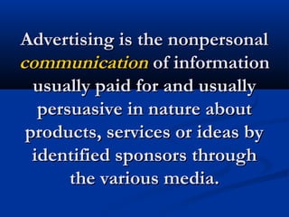 Advertising is the nonpersonalAdvertising is the nonpersonal
communicationcommunication of informationof information
usually paid for and usuallyusually paid for and usually
persuasive in nature aboutpersuasive in nature about
products, services or ideas byproducts, services or ideas by
identified sponsors throughidentified sponsors through
the various media.the various media.
 