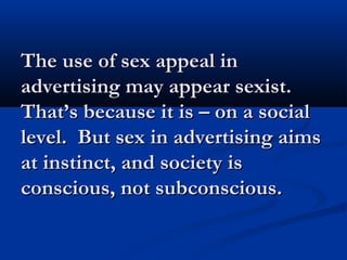 The use of sex appeal inThe use of sex appeal in
advertising may appear sexist.advertising may appear sexist.
That’s because it is – on a socialThat’s because it is – on a social
level. But sex in advertising aimslevel. But sex in advertising aims
at instinct, and society isat instinct, and society is
conscious, not subconscious.conscious, not subconscious.
 