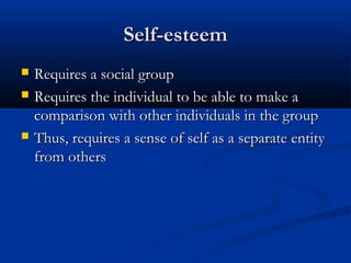 Self-esteemSelf-esteem
 Requires a social groupRequires a social group
 Requires the individual to be able to make aRequires the individual to be able to make a
comparison with other individuals in the groupcomparison with other individuals in the group
 Thus, requires a sense of self as a separate entityThus, requires a sense of self as a separate entity
from othersfrom others
 