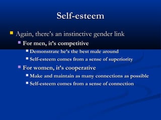 Self-esteemSelf-esteem
 Again, there’s an instinctive gender linkAgain, there’s an instinctive gender link
 For men, it’s competitiveFor men, it’s competitive
 Demonstrate he’s the best male aroundDemonstrate he’s the best male around
 Self-esteem comes from a sense of superioritySelf-esteem comes from a sense of superiority
 For women, it’s cooperativeFor women, it’s cooperative
 Make and maintain as many connections as possibleMake and maintain as many connections as possible
 Self-esteem comes from a sense of connectionSelf-esteem comes from a sense of connection
 