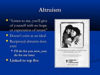 AltruismAltruism
 ““Listen to me, you’ll giveListen to me, you’ll give
of yourself with no hopeof yourself with no hope
or expectation of return”or expectation of return”
 Doesn’t exist as an idealDoesn’t exist as an ideal
 Reciprocal altruism doesReciprocal altruism does
existexist
 I’ll do for you now, youI’ll do for you now, you
do for me laterdo for me later
 Linked to top fiveLinked to top five
 