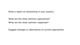 Write a report on advertising in your country.
What are the most common approaches?
What are the most common responses?
Suggest changes or alternatives to current approaches