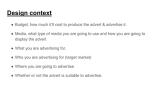 Design context
● Budget, how much it’ll cost to produce the advert & advertise it.
● Media, what type of media you are going to use and how you are going to
display the advert
● What you are advertising for.
● Who you are advertising for (target market)
● Where you are going to advertise
● Whether or not the advert is suitable to advertise.
 